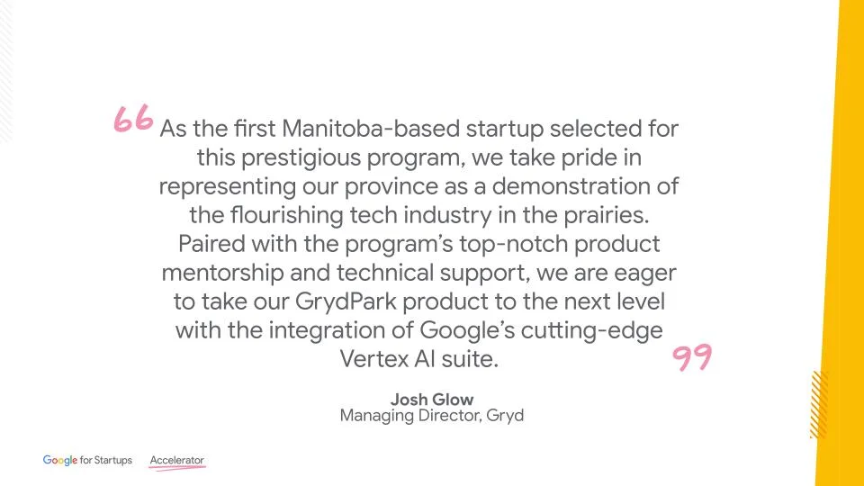 Quote from Josh Glow regarding the 2023 Google Accelerator Program and Gryd's involvement. "As the first Manitoba-based startup selected for this program, we take pride in representing our province as a demonstration of the flourishing tech industry in the prairies, says Glow. Paired with Google's top-notch product mentorship and technical support, we are eager to take our GrydPark product to the next level."